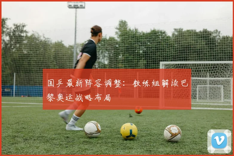 国乒最新阵容调整：教练组解读巴黎奥运战略布局