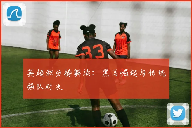 英超积分榜解读：黑马崛起与传统强队对决