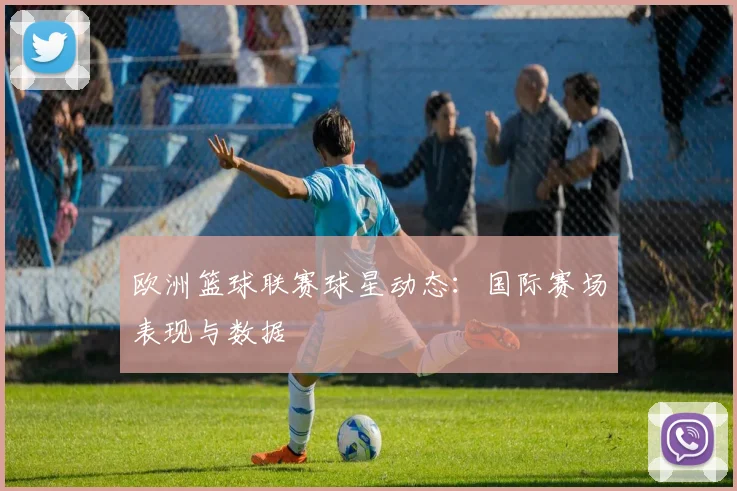 欧洲篮球联赛球星动态：国际赛场表现与数据