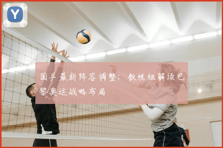国乒最新阵容调整：教练组解读巴黎奥运战略布局