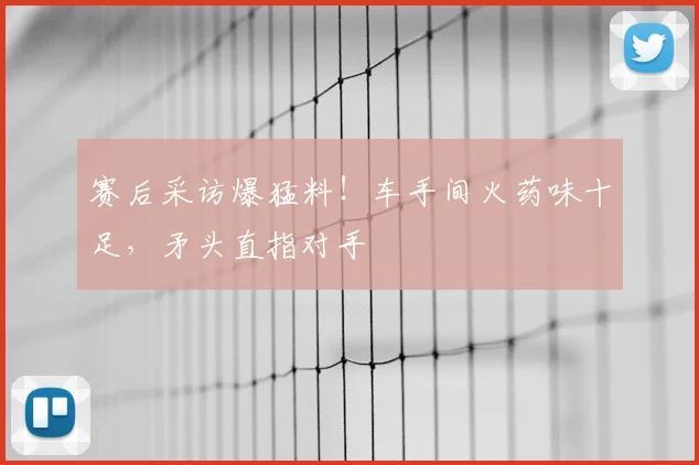 赛后采访爆猛料！车手间火药味十足，矛头直指对手