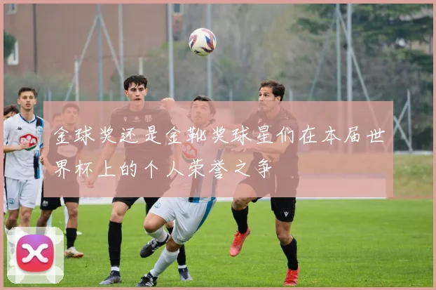 金球奖还是金靴奖球星们在本届世界杯上的个人荣誉之争