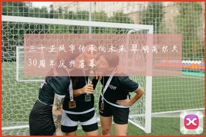 三十正风华传承向未来 翠湖高尔夫30周年庆典落幕