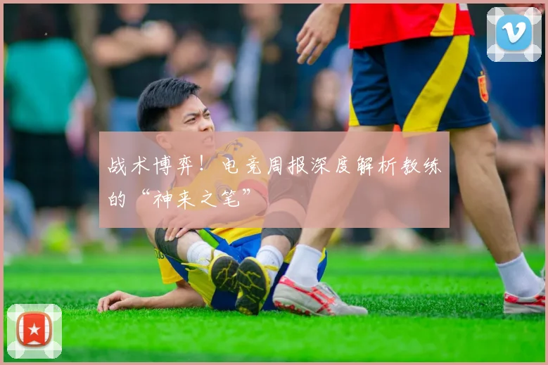 战术博弈！电竞周报深度解析教练的“神来之笔”