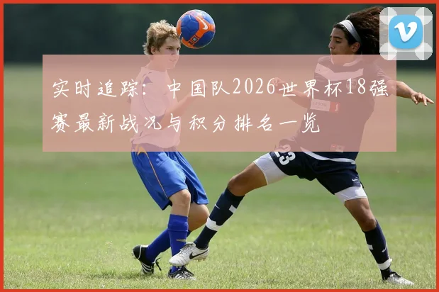 实时追踪：中国队2026世界杯18强赛最新战况与积分排名一览