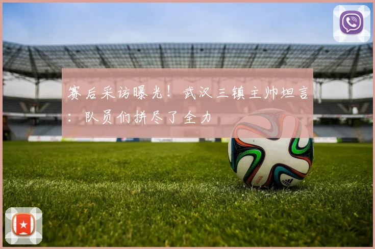 赛后采访曝光！武汉三镇主帅坦言：队员们拼尽了全力