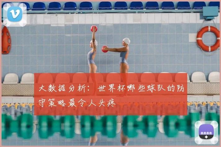 大数据分析：世界杯哪些球队的防守策略最令人头疼