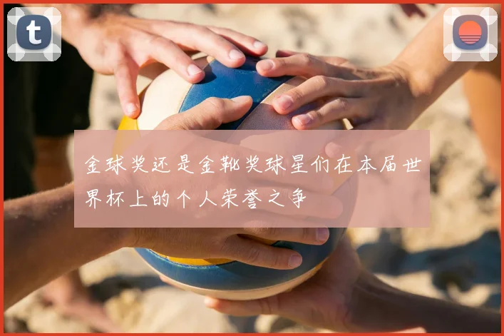 金球奖还是金靴奖球星们在本届世界杯上的个人荣誉之争